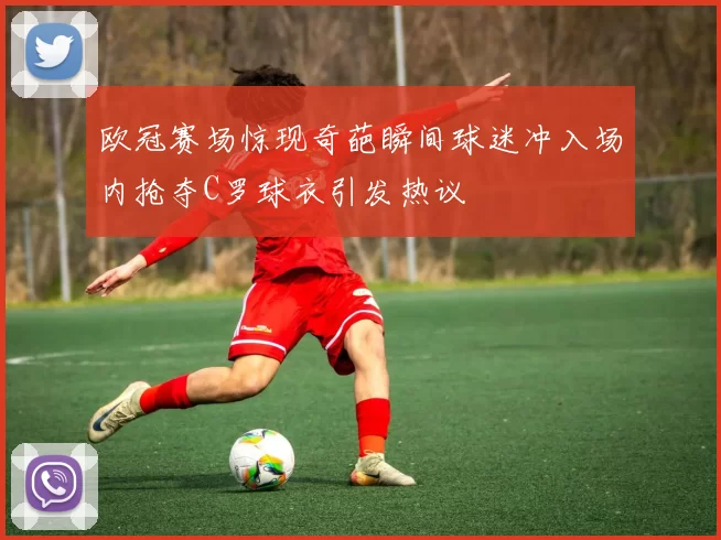 欧冠赛场惊现奇葩瞬间球迷冲入场内抢夺C罗球衣引发热议