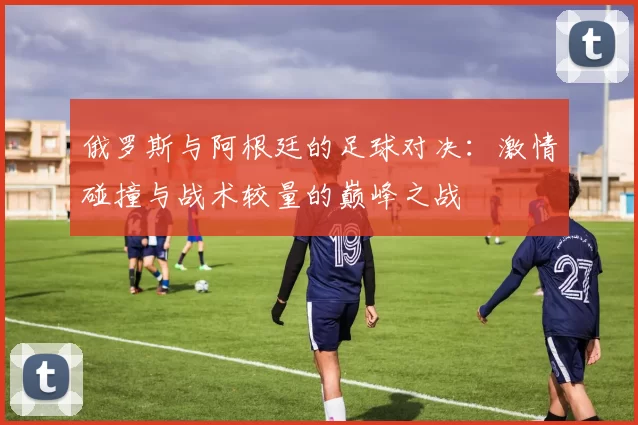 俄罗斯与阿根廷的足球对决：激情碰撞与战术较量的巅峰之战