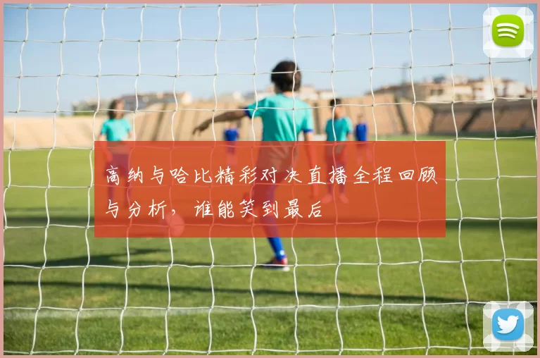 高纳与哈比精彩对决直播全程回顾与分析，谁能笑到最后