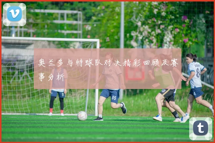 奥兰多与特球队对决精彩回顾及赛事分析