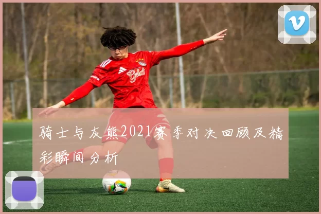 骑士与灰熊2021赛季对决回顾及精彩瞬间分析