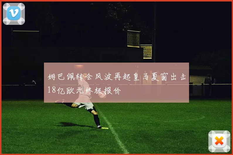 姆巴佩转会风波再起皇马夏窗出击18亿欧元终极报价