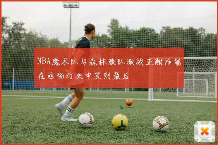 NBA魔术队与森林狼队激战正酣谁能在这场对决中笑到最后