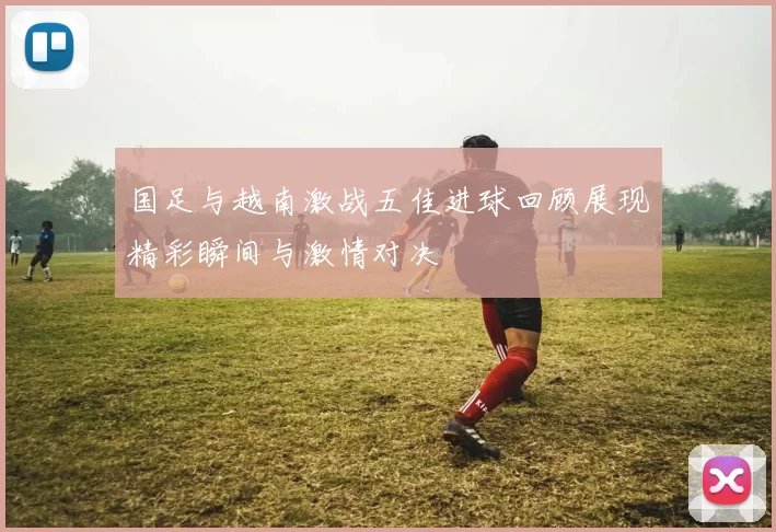 国足与越南激战五佳进球回顾展现精彩瞬间与激情对决