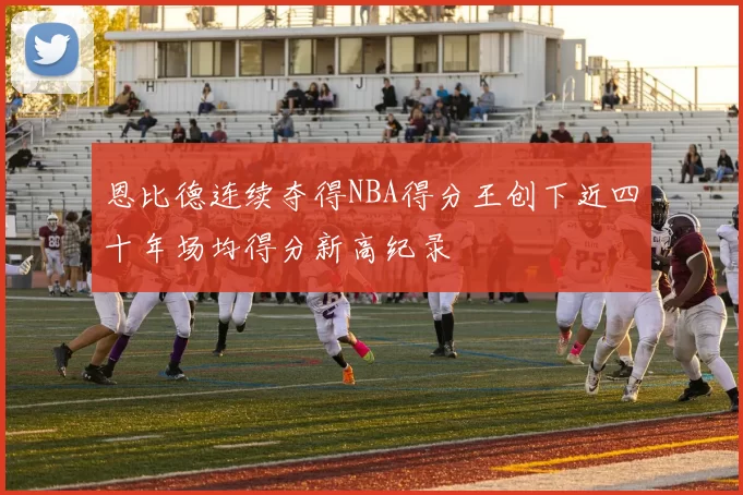 恩比德连续夺得NBA得分王创下近四十年场均得分新高纪录