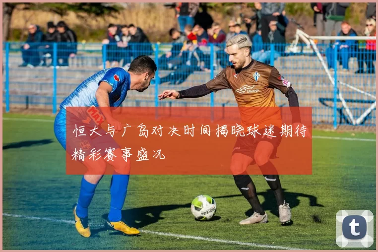 恒大与广岛对决时间揭晓球迷期待精彩赛事盛况