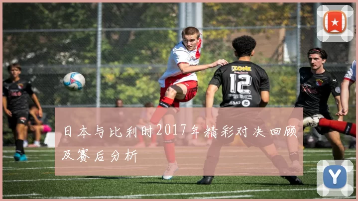 日本与比利时2017年精彩对决回顾及赛后分析